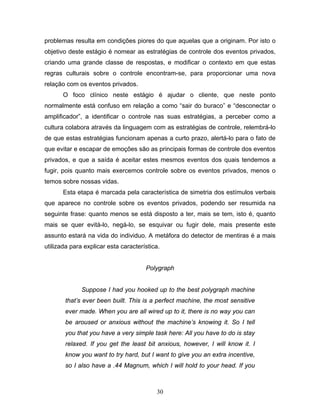 30
problemas resulta em condições piores do que aquelas que a originam. Por isto o
objetivo deste estágio é nomear as estratégias de controle dos eventos privados,
criando uma grande classe de respostas, e modificar o contexto em que estas
regras culturais sobre o controle encontram-se, para proporcionar uma nova
relação com os eventos privados.
O foco clínico neste estágio é ajudar o cliente, que neste ponto
normalmente está confuso em relação a como “sair do buraco” e “desconectar o
amplificador”, a identificar o controle nas suas estratégias, a perceber como a
cultura colabora através da linguagem com as estratégias de controle, relembrá-lo
de que estas estratégias funcionam apenas a curto prazo, alertá-lo para o fato de
que evitar e escapar de emoções são as principais formas de controle dos eventos
privados, e que a saída é aceitar estes mesmos eventos dos quais tendemos a
fugir, pois quanto mais exercemos controle sobre os eventos privados, menos o
temos sobre nossas vidas.
Esta etapa é marcada pela característica de simetria dos estímulos verbais
que aparece no controle sobre os eventos privados, podendo ser resumida na
seguinte frase: quanto menos se está disposto a ter, mais se tem, isto é, quanto
mais se quer evitá-lo, negá-lo, se esquivar ou fugir dele, mais presente este
assunto estará na vida do individuo. A metáfora do detector de mentiras é a mais
utilizada para explicar esta característica.
Polygraph
Suppose I had you hooked up to the best polygraph machine
that’s ever been built. This is a perfect machine, the most sensitive
ever made. When you are all wired up to it, there is no way you can
be aroused or anxious without the machine’s knowing it. So I tell
you that you have a very simple task here: All you have to do is stay
relaxed. If you get the least bit anxious, however, I will know it. I
know you want to try hard, but I want to give you an extra incentive,
so I also have a .44 Magnum, which I will hold to your head. If you
 