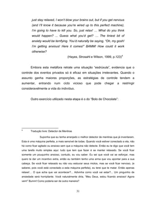 31
just stay relaxed, I won’t blow your brains out, but if you get nervous
(and I’ll know it because you’re wired up to this perfect machine),
I’m going to have to kill you. So, just relax! … What do you think
would happen? ... Guess what you’d get? … The tiniest bit of
anxiety would be terrifying. You’d naturally be saying, “Oh, my gosh!
I’m getting anxious! Here it comes!” BAMM! How could it work
otherwise?
(Hayes, Strosahl e Wilson, 1999, p.123)4
Embora esta metáfora retrate uma situação “esdrúxula”, evidencia que o
controle dos eventos privados só é eficaz em situações irrelevantes. Quando o
assunto ganha maiores proporções, as estratégias de controle tendem a
aumentar, entrando num ciclo vicioso que pode chegar a restringir
consideravelmente a vida do indivíduo.
Outro exercício utilizado nesta etapa é o do “Bolo de Chocolate”:
4
Tradução livre: Detector de Mentiras
Suponha que eu tenha arranjado o melhor detector de mentiras que já inventaram.
Esta é uma máquina perfeita, a mais sensível de todas. Quando você estiver conectado a ela, não
há como ficar agitado ou ansioso sem que a máquina não detecte. Então eu te digo que você tem
uma tarefa muito simples aqui: tudo que tem que fazer é se manter relaxado. Se você ficar
somente um pouquinho ansioso, contudo, eu vou saber. Eu sei que você vai se esforçar, mas
quero te dar um incentivo extra, então eu também tenho uma arma que vou apontar para a sua
cabeça. Se você ficar relaxado eu não vou estourar seus miolos, mas se você ficar nervoso, (e
saberei, pois você está conectado a esta máquina perfeita), eu terei que te matar. Então apenas
relaxe!… O que acha que vai acontecer?... Adivinha como você vai estar?... Um pinguinho de
ansiedade será horripilante. Você naturalmente diria, “Meu Deus, estou ficando ansioso! Agora
vem!” Bumm! Como poderia ser de outra maneira?
 