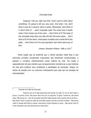 32
Chocolate Cake
Suppose I tell you right now that I don’t want to think about
something. I’m going to tell you very soon. And when I do, don’t
think it even for a second. Here it comes. Remember, don’t think of
it. Don’t think of … warm chocolate cake! You know how it smells
when it first comes out of the oven…. Don’t think of it! The taste of
the chocolate icing when you bite into the first warm piece…. Don’t
think of it! As the warm, moist piece crumbles and crumbs fall to the
plate…. Don’t think of it! It’s very important; don’t think about any of
this!
(Hayes, Strosahl e Wilson, 1999, p.124 )5
Outra noção que se pretende que o cliente perceba nesta fase é que
estímulos privados inicialmente irrelevantes são facilmente condicionados, e
passam a constituir arbitrariamente nossa história de vida. Tal noção é
especialmente útil para clientes que corriqueiramente remetem-se a suas histórias
de vida para justificar seus problemas e estratégias de resolução. Segue um
trecho de sessão com um exercício interessante para este tipo de situação de
racionalização:
5
Tradução livre: Bolo de Chocolate
Suponha que eu te diga agora para não pensar em algo. Eu vou te dizer daqui a
pouco, e quando o fizer, não pense nisso nem por um segundo. É agora. Lembre-se, não pense
nisso. Não pense em... bolo de chocolate quentinho! Sabe aquele cheiro quando ele sai do forno...
Não pense nisso! O gosto da calda de chocolate quando você dá a primeira mordida... Não pense
nisso! E aquela fatia fofinha, quente e levemente úmida colocada no prato... Não pense nisso! É
muito importante que você não pense em nada disso!
 