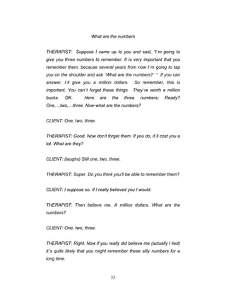 33
What are the numbers
THERAPIST: Suppose I came up to you and said, “I´m going to
give you three numbers to remember. It is very important that you
remember them, because several years from now I´m going to tap
you on the shoulder and ask `What are the numbers?` “ If you can
answer, I´ll give you a million dollars. So remember, this is
important. You can´t forget these things. They´re worth a million
bucks. OK. Here are the three numbers: Ready?
One,…two,…three. Now-what are the numbers?
CLIENT: One, two, three.
THERAPIST: Good. Now don’t forget them. If you do, it´ll cost you a
lot. What are they?
CLIENT: (laughs) Still one, two, three.
THERAPIST: Super. Do you think you’ll be able to remember them?
CLIENT: I suppose so. If I really believed you I would.
THERAPIST: Then believe me. A million dollars. What are the
numbers?
CLIENT: One, two, three.
THERAPIST: Right. Now if you really did believe me (actually I lied)
it´s quite likely that you might remember these silly numbers for a
long time.
 