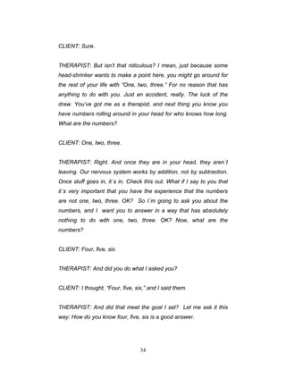 34
CLIENT: Sure.
THERAPIST: But isn’t that ridiculous? I mean, just because some
head-shrinker wants to make a point here, you might go around for
the rest of your life with “One, two, three.” For no reason that has
anything to do with you. Just an accident, really. The luck of the
draw. You’ve got me as a therapist, and next thing you know you
have numbers rolling around in your head for who knows how long.
What are the numbers?
CLIENT: One, two, three.
THERAPIST: Right. And once they are in your head, they aren´t
leaving. Our nervous system works by addition, not by subtraction.
Once stuff goes in, it´s in. Check this out. What if I say to you that
it´s very important that you have the experience that the numbers
are not one, two, three. OK? So I´m going to ask you about the
numbers, and I want you to answer in a way that has absolutely
nothing to do with one, two, three. OK? Now, what are the
numbers?
CLIENT: Four, five, six.
THERAPIST: And did you do what I asked you?
CLIENT: I thought, “Four, five, six,” and I said them.
THERAPIST: And did that meet the goal I set? Let me ask it this
way: How do you know four, five, six is a good answer.
 