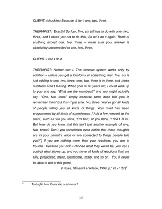 35
CLIENT: (chuckles) Because it isn´t one, two, three.
THERAPIST: Exactly! So four, five, six still has to do with one, two,
three, and I asked you not to do that. So let´s do it again: Think of
anything except one, two, three – make sure your answer is
absolutely unconnected to one, two, three.
CLIENT: I can´t do it.
THERAPIST: Neither can I. The nervous system works only by
addition – unless you get a lobotomy or something; four, five, six is
just adding to one, two, three; one, two, three is in there, and these
numbers aren´t leaving. When you´re 80 years old, I could walk up
to you and say, “What are the numbers?” and you might actually
say, “One, two, three” simply because some dope told you to
remember them! But it isn´t just one, two, three. You´ve got all kinds
of people telling you all kinds of things. Your mind has been
programmed by all kinds of experiences. [ Add a few relevant to the
client, such as “So you think, ‘I´m bad,’ or you think, ‘I don´t fit in.’
But how do you know that this isn´t just another example of one,
two, three? Don´t you sometimes even notice that these thoughts
are in your parent´s voice or are connected to things people told
you?”] If you are nothing more than your reactions, you are in
trouble. Because you didn´t choose what they would be, you can´t
control what shows up, and you have all kinds of reactions that are
silly, prejudiced, mean, loathsome, scary, and so on. You´ll never
be able to win at this game.
(Hayes, Strosahl e Wilson, 1999, p.126 - 127)6
6
Tradução livre: Quais são os números?
 