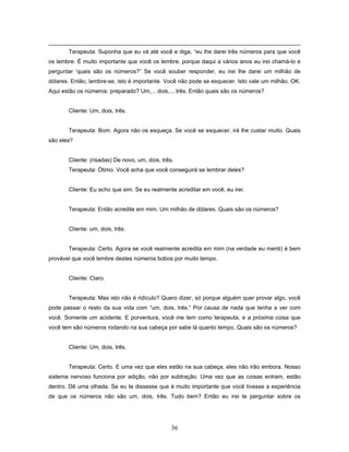 36
Terapeuta: Suponha que eu vá até você e diga, “eu lhe darei três números para que você
os lembre. É muito importante que você os lembre, porque daqui a vários anos eu irei chamá-lo e
perguntar ‘quais são os números?” Se você souber responder, eu irei lhe darei um milhão de
dólares. Então, lembre-se, isto é importante. Você não pode se esquecer. Isto vale um milhão. OK.
Aqui estão os números: preparado? Um,... dois,... três. Então quais são os números?
Cliente: Um, dois, três.
Terapeuta: Bom. Agora não os esqueça. Se você se esquecer, irá lhe custar muito. Quais
são eles?
Cliente: (risadas) De novo, um, dois, três.
Terapeuta: Ótimo. Você acha que você conseguirá se lembrar deles?
Cliente: Eu acho que sim. Se eu realmente acreditar em você, eu irei.
Terapeuta: Então acredite em mim. Um milhão de dólares. Quais são os números?
Cliente: um, dois, três.
Terapeuta: Certo. Agora se você realmente acredita em mim (na verdade eu menti) é bem
provável que você lembre destes números bobos por muito tempo.
Cliente: Claro.
Terapeuta: Mas isto não é ridículo? Quero dizer, só porque alguém quer provar algo, você
pode passar o resto da sua vida com “um, dois, três.” Por causa de nada que tenha a ver com
você. Somente um acidente. E porventura, você me tem como terapeuta, e a próxima coisa que
você tem são números rodando na sua cabeça por sabe lá quanto tempo. Quais são os números?
Cliente: Um, dois, três.
Terapeuta: Certo. E uma vez que eles estão na sua cabeça, eles não irão embora. Nosso
sistema nervoso funciona por adição, não por subtração. Uma vez que as coisas entram, estão
dentro. Dê uma olhada. Se eu te dissesse que é muito importante que você tivesse a experiência
de que os números não são um, dois, três. Tudo bem? Então eu irei te perguntar sobre os
 