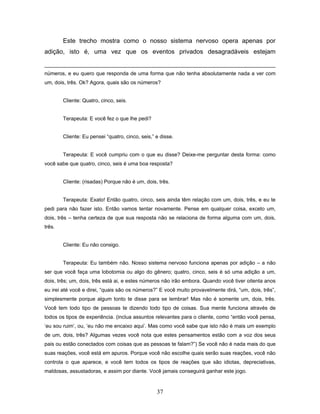 37
Este trecho mostra como o nosso sistema nervoso opera apenas por
adição, isto é, uma vez que os eventos privados desagradáveis estejam
números, e eu quero que responda de uma forma que não tenha absolutamente nada a ver com
um, dois, três. Ok? Agora, quais são os números?
Cliente: Quatro, cinco, seis.
Terapeuta: E você fez o que lhe pedi?
Cliente: Eu pensei “quatro, cinco, seis,” e disse.
Terapeuta: E você cumpriu com o que eu disse? Deixe-me perguntar desta forma: como
você sabe que quatro, cinco, seis é uma boa resposta?
Cliente: (risadas) Porque não é um, dois, três.
Terapeuta: Exato! Então quatro, cinco, seis ainda têm relação com um, dois, três, e eu te
pedi para não fazer isto. Então vamos tentar novamente. Pense em qualquer coisa, exceto um,
dois, três – tenha certeza de que sua resposta não se relaciona de forma alguma com um, dois,
três.
Cliente: Eu não consigo.
Terapeuta: Eu também não. Nosso sistema nervoso funciona apenas por adição – a não
ser que você faça uma lobotomia ou algo do gênero; quatro, cinco, seis é só uma adição a um,
dois, três; um, dois, três está ai, e estes números não irão embora. Quando você tiver oitenta anos
eu irei até você e direi, “quais são os números?” E você muito provavelmente dirá, “um, dois, três”,
simplesmente porque algum tonto te disse para se lembrar! Mas não é somente um, dois, três.
Você tem todo tipo de pessoas te dizendo todo tipo de coisas. Sua mente funciona através de
todos os tipos de experiência. (inclua assuntos relevantes para o cliente, como “então você pensa,
‘eu sou ruim’, ou, ‘eu não me encaixo aqui’. Mas como você sabe que isto não é mais um exemplo
de um, dois, três? Algumas vezes você nota que estes pensamentos estão com a voz dos seus
pais ou estão conectados com coisas que as pessoas te falam?”) Se você não é nada mais do que
suas reações, você está em apuros. Porque você não escolhe quais serão suas reações, você não
controla o que aparece, e você tem todos os tipos de reações que são idiotas, depreciativas,
maldosas, assustadoras, e assim por diante. Você jamais conseguirá ganhar este jogo.
 