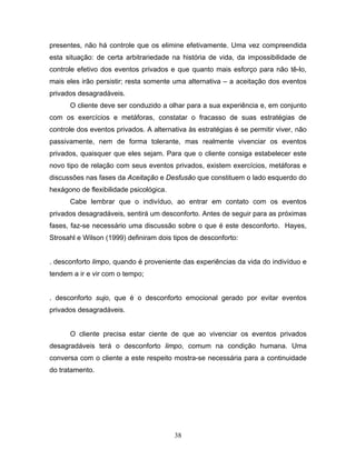 38
presentes, não há controle que os elimine efetivamente. Uma vez compreendida
esta situação: de certa arbitrariedade na história de vida, da impossibilidade de
controle efetivo dos eventos privados e que quanto mais esforço para não tê-lo,
mais eles irão persistir; resta somente uma alternativa – a aceitação dos eventos
privados desagradáveis.
O cliente deve ser conduzido a olhar para a sua experiência e, em conjunto
com os exercícios e metáforas, constatar o fracasso de suas estratégias de
controle dos eventos privados. A alternativa às estratégias é se permitir viver, não
passivamente, nem de forma tolerante, mas realmente vivenciar os eventos
privados, quaisquer que eles sejam. Para que o cliente consiga estabelecer este
novo tipo de relação com seus eventos privados, existem exercícios, metáforas e
discussões nas fases da Aceitação e Desfusão que constituem o lado esquerdo do
hexágono de flexibilidade psicológica.
Cabe lembrar que o indivíduo, ao entrar em contato com os eventos
privados desagradáveis, sentirá um desconforto. Antes de seguir para as próximas
fases, faz-se necessário uma discussão sobre o que é este desconforto. Hayes,
Strosahl e Wilson (1999) definiram dois tipos de desconforto:
. desconforto limpo, quando é proveniente das experiências da vida do indivíduo e
tendem a ir e vir com o tempo;
. desconforto sujo, que é o desconforto emocional gerado por evitar eventos
privados desagradáveis.
O cliente precisa estar ciente de que ao vivenciar os eventos privados
desagradáveis terá o desconforto limpo, comum na condição humana. Uma
conversa com o cliente a este respeito mostra-se necessária para a continuidade
do tratamento.
 