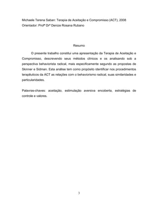 3
Michaele Terena Saban: Terapia de Aceitação e Compromisso (ACT), 2008
Orientador: Profª Drª Denize Rosana Rubano
Resumo
O presente trabalho constitui uma apresentação da Terapia de Aceitação e
Compromisso, descrevendo seus métodos clínicos e os analisando sob a
perspectiva behaviorista radical, mais especificamente segundo as propostas de
Skinner e Sidman. Esta análise tem como propósito identificar nos procedimentos
terapêuticos da ACT as relações com o behaviorismo radical, suas similaridades e
particularidades.
Palavras-chaves: aceitação, estimulação aversiva encoberta, estratégias de
controle e valores.
 