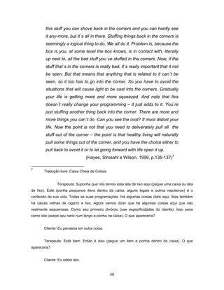 40
this stuff you can shove back in the corners and you can hardly see
it any-more, but it´s all in there. Stuffing things back in the corners is
seemingly a logical thing to do. We all do it. Problem is, because the
box is you, at some level the box knows, is in contact with, literally
up next to, all the bad stuff you´ve stuffed in the corners. Now, if the
stuff that´s in the corners is really bad, it´s really important that it not
be seen. But that means that anything that is related to it can´t be
seen, so it too has to go into the corner. So you have to avoid the
situations that will cause light to be cast into the corners. Gradually
your life is getting more and more squeezed. And note that this
doesn´t really change your programming – it just adds to it. You´re
just stuffing another thing back into the corner. There are more and
more things you can´t do. Can you see the cost? It must distort your
life. Now the point is not that you need to deliverately pull all the
stuff out of the corner – the point is that healthy living will naturally
pull some things out of the corner, and you have the choice either to
pull back to avoid it or to let going forward with life open it up.
(Hayes, Strosahl e Wilson, 1999, p.136-137)7
7
Tradução livre: Caixa Cheia de Coisas
Terapeuta: Suponha que nós temos esta lata de lixo aqui (pegue uma caixa ou lata
de lixo). Este (ponha pequenos itens dentro da caixa, alguns legais e outros repulsivos) é o
conteúdo da sua vida. Todas as suas programações. Há algumas coisas úteis aqui. Mas também
há caixas velhas de cigarro e lixo. Agora vamos dizer que há algumas coisas aqui que são
realmente asquerosas. Como seu primeiro divórcio (use especificidades do cliente). Isso seria
como isto (assoe seu nariz num lenço e ponha na caixa). O que apareceria?
Cliente: Eu pensaria em outra coisa.
Terapeuta: Está bem. Então é isso (pegue um item e ponha dentro da caixa). O que
apareceria?
Cliente: Eu odeio isto.
 