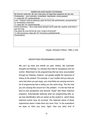 43
DIÁRIO DA ACEITAÇÃO COTIDIANA
No final de cada dia, dê uma nota para os seguintes aspectos do seu dia:
Chateações – (por exemplo, ansiedade, depressão, preocupação)
1= nada até 10= extremamente ..........................
Luta – Quanto você se esforçou para se livrar (de sentimentos, pensamentos
ou sensações corporais)
1= nada até 10= extremamente ..........................
Como funcionou – Se a vida fosse sempre como este dia, quanto você faria o
que fez hoje.
Faz parte de uma forma de viver vívida e funcional?
1= não funcionou nada até 10= funcionou perfeitamente
Comentários:
(Hayes, Strosahl e Wilson, 1999, p.144)
IDENTIFYING PROGRAMMING EXERCISE
We can´t go back and rewrite our past. History, like automatic
thoughts and feelings, is a domain that calls for acceptance and not
control. Attachment to the programming that we have accumulated
through our histories, however, can greatly amplify the relevance of
history to the present. For example, if your mother told you that you
were bad when you got angry, you most likely are carrying around a
bit of programming that is telling you the same thing. The fact that
you are carrying this around isn´t the problem. It´s the fact that we
tend to lose perspective and become “fused” with these historical
programs. Automatically believing what our programming tells us,
we lose identification with our selves as the context in which these
historical events have all occurred. The historical nature of these
experiences doesn´t make them any more “true,” or the evaluations
we base on them any more “right,” than any other kind of
 