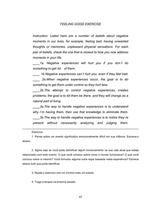 45
FEELING GOOD EXERCISE
Instruction: Listed here are a number of beliefs about negative
moments in our lives, for example, feeling bad, having unwanted
thoughts or memories, unpleasant physical sensations. For each
pair of beliefs, check the one that is closest to how you now address
moments in your life.
____1a. Negative experiences will hurt you if you don´t do
something to get rid of them.
____ 1b.Negative experiences can´t hurt you, even if they feel bad.
____ 2a.When negative experiences occur, the goal is to do
something to get them under control so they hurt less.
____2b.The attempt to control negative experiences creates
problems; the goal is to let them be there, and they will change as a
natural part of living.
____3a.The way to handle negative experiences is to understand
why I´m having them, then use that knowledge to eliminate them.
____3b.The way to handle negative experiences is to notice they´re
present without necessarily analyzing and judging them.
Exercício:
1. Pense sobre um evento significativo emocionalmente difícil em sua infância. Escreva-o
abaixo.
2. Agora veja se você pode identificar algum funcionamento na sua vida atual que esteja
relacionado com este evento. O que você concluiu sobre como o mundo funcionava? O que você
concluiu sobre si mesmo? Você formulou alguma outra regra baseada nesta experiência? Escreva
abaixo tudo que pode identificar.
3. Repita o exercício com no mínimo mais um evento.
4. Traga à terapia na próxima sessão.
 