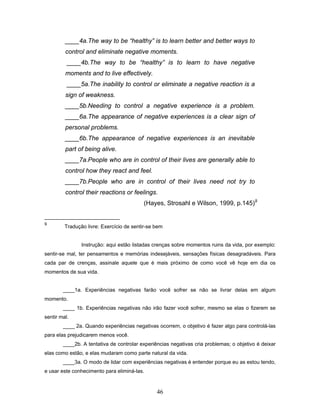 46
____4a.The way to be “healthy” is to learn better and better ways to
control and eliminate negative moments.
____4b.The way to be “healthy” is to learn to have negative
moments and to live effectively.
____5a.The inability to control or eliminate a negative reaction is a
sign of weakness.
____5b.Needing to control a negative experience is a problem.
____6a.The appearance of negative experiences is a clear sign of
personal problems.
____6b.The appearance of negative experiences is an inevitable
part of being alive.
____7a.People who are in control of their lives are generally able to
control how they react and feel.
____7b.People who are in control of their lives need not try to
control their reactions or feelings.
(Hayes, Strosahl e Wilson, 1999, p.145)9
9
Tradução livre: Exercício de sentir-se bem
Instrução: aqui estão listadas crenças sobre momentos ruins da vida, por exemplo:
sentir-se mal, ter pensamentos e memórias indesejáveis, sensações físicas desagradáveis. Para
cada par de crenças, assinale aquele que é mais próximo de como você vê hoje em dia os
momentos de sua vida.
____1a. Experiências negativas farão você sofrer se não se livrar delas em algum
momento.
____ 1b. Experiências negativas não irão fazer você sofrer, mesmo se elas o fizerem se
sentir mal.
____ 2a. Quando experiências negativas ocorrem, o objetivo é fazer algo para controlá-las
para elas prejudicarem menos você.
____2b. A tentativa de controlar experiências negativas cria problemas; o objetivo é deixar
elas como estão, e elas mudaram como parte natural da vida.
____3a. O modo de lidar com experiências negativas é entender porque eu as estou tendo,
e usar este conhecimento para eliminá-las.
 