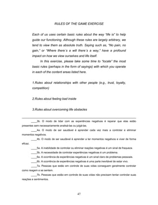 47
RULES OF THE GAME EXERCISE
Each of us uses certain basic rules about the way “life is” to help
guide our functioning. Although these rules are largely arbitrary, we
tend to view them as absolute truth. Saying such as, “No pain, no
gain,” or “Where there´s a will there´s a way,” have a profound
impact on how we view ourselves and life itself.
In this exercise, please take some time to “locate” the most
basic rules (perhaps in the form of sayings) with which you operate
in each of the content areas listed here.
1.Rules about relationships with other people (e.g., trust, loyalty,
competition)
2.Rules about feeling bad inside
3.Rules about overcoming life obstacles
____3b. O modo de lidar com as experiências negativas é reparar que elas estão
presentes sem necessariamente analisá-las ou julgá-las.
____4a. O modo de ser saudável é aprender cada vez mais a controlar e eliminar
momentos negativos.
____4b. O modo de ser saudável é aprender a ter momentos negativos e viver de forma
eficaz.
____5a. A inabilidade de controlar ou eliminar reações negativas é um sinal de fraqueza.
____5b. A necessidade de controlar experiências negativas é um problema.
____6a. A ocorrência de experiências negativas é um sinal claro de problemas pessoais.
____6b. A ocorrência de experiências negativas é uma parte inevitável de estar vivo.
____7a. Pessoas que estão em controle de suas vidas conseguem geralmente controlar
como reagem e se sentem.
____7b. Pessoas que estão em controle de suas vidas não precisam tentar controlar suas
reações e sentimentos.
 
