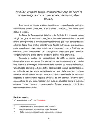 50
LEITURA BEHAVIORISTA RADICAL DOS PROCEDIMENTOS DAS FASES DE
DESESPERANÇA CRIATIVA E O CONTROLE É O PROBLEMA, NÃO A
SOLUÇÃO
Para esta e as demais análises são utilizados como referencial teórico os
conceitos de Skinner (1953/2007) e de Sidman (1989/2003), pela forma como
discute a coerção.
As fases de Desesperança Criativa e do Controle é o problema, não a
solução em geral servem como operações motivadoras que aumentam o valor do
reforço correspondente a mudanças comportamentais que serão conduzidas nas
próximas fases. Para melhor entender esta função motivadora, será analisado
cada procedimento (exercícios, metáforas e discussões) com a finalidade de
constatar quais combinações de contingências contribuem para modificar
comportamentos na clínica e tornar a vida dos clientes mais reforçadora.
Segundo o modelo de psicopatologia da ACT, a grande questão
desencadeante dos problemas é o controle dos eventos encobertos, e o motivo
dele existir é a estimulação aversiva num dado momento da história do indivíduo.
Uma situação coercitiva pode ser de três tipos: punição positiva (apresentação de
um estímulo aversivo como conseqüência de uma dada resposta), punição
negativa (retirada de um estímulo reforçador como conseqüência de uma dada
resposta), e reforçamento negativo (retirada de um estímulo aversivo como
conseqüência de uma dada resposta). Em todas as situações acima, o indivíduo
entra em contato com uma condição aversiva. Seguem abaixo as contingências
operantes correspondentes:
Punição positiva
S11
antecedente ─ R12
→ S13
aversivo
11
S significa estímulo, abreviação do inglês “Stimulus”.
12
R significa resposta, abreviação do inglês “Response”
13
Estão em vermelho os estímulos e respondentes aversivos.
 