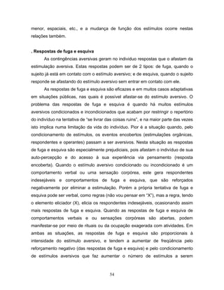 54
menor, espaciais, etc., e a mudança de função dos estímulos ocorre nestas
relações também.
. Respostas de fuga e esquiva
As contingências aversivas geram no individuo respostas que o afastam da
estimulação aversiva. Estas respostas podem ser de 2 tipos: de fuga, quando o
sujeito já está em contato com o estímulo aversivo; e de esquiva, quando o sujeito
responde se afastando do estímulo aversivo sem entrar em contato com ele.
As respostas de fuga e esquiva são eficazes e em muitos casos adaptativas
em situações públicas, nas quais é possível afastar-se do estímulo aversivo. O
problema das respostas de fuga e esquiva é quando há muitos estímulos
aversivos condicionados e incondicionados que acabam por restringir o repertório
do indivíduo na tentativa de “se livrar das coisas ruins”, e na maior parte das vezes
isto implica numa limitação da vida do indivíduo. Pior é a situação quando, pelo
condicionamento de estímulos, os eventos encobertos (estimulações orgânicas,
respondentes e operantes) passam a ser aversivos. Nesta situação as respostas
de fuga e esquiva são especialmente prejudiciais, pois afastam o indivíduo de sua
auto-percepção e do acesso à sua experiência via pensamento (resposta
encoberta). Quando o estímulo aversivo condicionado ou incondicionado é um
comportamento verbal ou uma sensação corpórea, este gera respondentes
indesejáveis e comportamentos de fuga e esquiva, que são reforçados
negativamente por eliminar a estimulação. Porém a própria tentativa de fuga e
esquiva pode ser verbal, como regras (não vou pensar em “X”), mas a regra, tendo
o elemento eliciador (X), elicia os respondentes indesejáveis, ocasionando assim
mais respostas de fuga e esquiva. Quando as respostas de fuga e esquiva de
comportamentos verbais e ou sensações corpóreas são abertas, podem
manifestar-se por meio de rituais ou da ocupação exagerada com atividades. Em
ambas as situações, as respostas de fuga e esquiva são proporcionais à
intensidade do estímulo aversivo, e tendem a aumentar de freqüência pelo
reforçamento negativo (das respostas de fuga e esquiva) e pelo condicionamento
de estímulos aversivos que faz aumentar o número de estímulos a serem
 