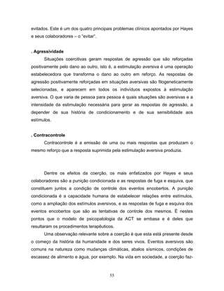55
evitados. Este é um dos quatro principais problemas clínicos apontados por Hayes
e seus colaboradores – o “evitar”.
. Agressividade
Situações coercitivas geram respostas de agressão que são reforçadas
positivamente pelo dano ao outro, isto é, a estimulação aversiva é uma operação
estabelecedora que transforma o dano ao outro em reforço. As respostas de
agressão positivamente reforçadas em situações aversivas são filogeneticamente
selecionadas, e aparecem em todos os indivíduos expostos à estimulação
aversiva. O que varia de pessoa para pessoa é quais situações são aversivas e a
intensidade da estimulação necessária para gerar as respostas de agressão, a
depender de sua história de condicionamento e de sua sensibilidade aos
estímulos.
. Contracontrole
Contracontrole é a emissão de uma ou mais respostas que produzam o
mesmo reforço que a resposta suprimida pela estimulação aversiva produzia.
Dentre os efeitos da coerção, os mais enfatizados por Hayes e seus
colaboradores são a punição condicionada e as respostas de fuga e esquiva, que
constituem juntos a condição de controle dos eventos encobertos. A punição
condicionada é a capacidade humana de estabelecer relações entre estímulos,
como a ampliação dos estímulos aversivos, e as respostas de fuga e esquiva dos
eventos encobertos que são as tentativas de controle dos mesmos. É nestes
pontos que o modelo de psicopatologia da ACT se embasa e é deles que
resultaram os procedimentos terapêuticos.
Uma observação relevante sobre a coerção é que esta está presente desde
o começo da história da humanidade e dos seres vivos. Eventos aversivos são
comuns na natureza como mudanças climáticas, abalos sísmicos, condições de
escassez de alimento e água, por exemplo. Na vida em sociedade, a coerção faz-
 