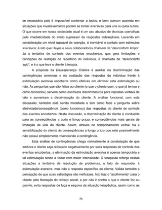 56
se necessária pois é impossível contentar a todos, o bem comum acarreta em
situações que invariavelmente podem se tornar aversivas para uns ou para outros.
O que ocorre em nossa sociedade atual é um uso abusivo de técnicas coercitivas
pela imediaticidade do efeito supressor de respostas indesejáveis. Levando em
consideração um nível razoável de coerção, é inevitável o contato com estímulos
aversivos; é isto que Hayes e seus colaboradores chamam de “desconforto limpo”.
Já a tentativa de controle dos eventos encobertos, que gera limitações e
condições de restrição do repertório do individuo, é chamada de “desconforto
sujo”, e é o que leva o cliente à terapia.
A proposta da Desesperança Criativa é auxiliar na discriminação das
contingências aversivas e na avaliação das respostas do individuo frente à
estimulação aversiva encoberta como efetivas em eliminar esta estimulação ou
não. As perguntas que são feitas ao cliente (o que o cliente quer, o que já tentou e
como funcionou) servem como estímulos discriminativos para repostas verbais de
tato e aumentam a discriminação do cliente. A análise funcional, com esta
discussão, também está sendo modelada e tem como foco a pergunta sobre
efetividade/conseqüência (como funcionou) das respostas do cliente de controle
dos eventos encobertos. Nesta discussão, a discriminação do cliente é conduzida
para as conseqüências a curto e longo prazo, e conseqüências mais gerais de
limitação da vida do cliente. Assim, através do comportamento verbal, há a
sensibilização do cliente às conseqüências a longo prazo que este possivelmente
não possui simplesmente vivenciando a contingência.
Esta análise de contingências chega normalmente à constatação de que
embora o cliente seja reforçado negativamente por suas respostas de controle dos
eventos encobertos, a eliminação da estimulação aversiva é apenas temporária e
tal estimulação tende a voltar com maior intensidade. O terapeuta reforça nestas
situações a tentativa de resolução de problemas, o fato de responder à
estimulação aversiva, mas não a resposta específica do cliente. Valida também a
percepção de que suas estratégias são ineficazes. Isto traz o “acolhimento” para o
cliente pela liberação do reforço social, e por não ir contra o que o cliente fez ou
puni-lo, evita respostas de fuga e esquiva da situação terapêutica, assim como as
 