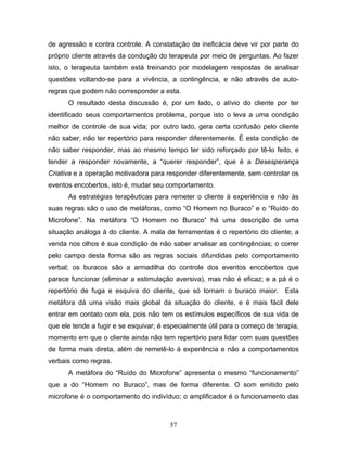 57
de agressão e contra controle. A constatação de ineficácia deve vir por parte do
próprio cliente através da condução do terapeuta por meio de perguntas. Ao fazer
isto, o terapeuta também está treinando por modelagem respostas de analisar
questões voltando-se para a vivência, a contingência, e não através de auto-
regras que podem não corresponder a esta.
O resultado desta discussão é, por um lado, o alívio do cliente por ter
identificado seus comportamentos problema, porque isto o leva a uma condição
melhor de controle de sua vida; por outro lado, gera certa confusão pelo cliente
não saber, não ter repertório para responder diferentemente. É esta condição de
não saber responder, mas ao mesmo tempo ter sido reforçado por tê-lo feito, e
tender a responder novamente, a “querer responder”, que é a Desesperança
Criativa e a operação motivadora para responder diferentemente, sem controlar os
eventos encobertos, isto é, mudar seu comportamento.
As estratégias terapêuticas para remeter o cliente à experiência e não às
suas regras são o uso de metáforas, como “O Homem no Buraco” e o “Ruído do
Microfone”. Na metáfora “O Homem no Buraco” há uma descrição de uma
situação análoga à do cliente. A mala de ferramentas é o repertório do cliente; a
venda nos olhos é sua condição de não saber analisar as contingências; o correr
pelo campo desta forma são as regras sociais difundidas pelo comportamento
verbal; os buracos são a armadilha do controle dos eventos encobertos que
parece funcionar (eliminar a estimulação aversiva), mas não é eficaz; e a pá é o
repertório de fuga e esquiva do cliente, que só tornam o buraco maior. Esta
metáfora dá uma visão mais global da situação do cliente, e é mais fácil dele
entrar em contato com ela, pois não tem os estímulos específicos de sua vida de
que ele tende a fugir e se esquivar; é especialmente útil para o começo de terapia,
momento em que o cliente ainda não tem repertório para lidar com suas questões
de forma mais direta, além de remetê-lo à experiência e não a comportamentos
verbais como regras.
A metáfora do “Ruído do Microfone” apresenta o mesmo “funcionamento”
que a do “Homem no Buraco”, mas de forma diferente. O som emitido pelo
microfone é o comportamento do indivíduo; o amplificador é o funcionamento das
 
