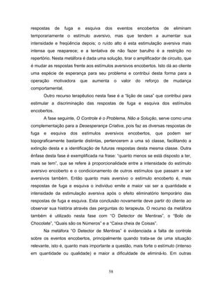 58
respostas de fuga e esquiva dos eventos encobertos de eliminam
temporariamente o estímulo aversivo, mas que tendem a aumentar sua
intensidade e freqüência depois; o ruído alto é esta estimulação aversiva mais
intensa que reaparece; e a tentativa de não fazer barulho é a restrição no
repertório. Nesta metáfora é dada uma solução, tirar o amplificador de circuito, que
é mudar as respostas frente aos estímulos aversivos encobertos. Isto dá ao cliente
uma espécie de esperança para seu problema e contribui desta forma para a
operação motivadora que aumenta o valor do reforço de mudança
comportamental.
Outro recurso terapêutico nesta fase é a “lição de casa” que contribui para
estimular a discriminação das respostas de fuga e esquiva dos estímulos
encobertos.
A fase seguinte, O Controle é o Problema, Não a Solução, serve como uma
complementação para a Desesperança Criativa, pois faz as diversas respostas de
fuga e esquiva dos estímulos aversivos encobertos, que podem ser
topograficamente bastante distintas, pertencerem a uma só classe, facilitando a
extinção desta e a identificação de futuras respostas desta mesma classe. Outra
ênfase desta fase é exemplificada na frase: “quanto menos se está disposto a ter,
mais se tem”, que se refere à proporcionalidade entre a intensidade do estímulo
aversivo encoberto e o condicionamento de outros estímulos que passam a ser
aversivos também. Então quanto mais aversivo o estímulo encoberto é, mais
respostas de fuga e esquiva o individuo emite e maior vai ser a quantidade e
intensidade da estimulação aversiva após o efeito eliminatório temporário das
respostas de fuga e esquiva. Esta conclusão novamente deve partir do cliente ao
observar sua história através das perguntas do terapeuta. O recurso da metáfora
também é utilizado nesta fase com “O Detector de Mentiras”, o “Bolo de
Chocolate”, “Quais são os Números” e a “Caixa cheia de Coisas”.
Na metáfora “O Detector de Mentiras” é evidenciada a falta de controle
sobre os eventos encobertos, principalmente quando trata-se de uma situação
relevante, isto é, quanto mais importante a questão, mais forte o estímulo (intenso
em quantidade ou qualidade) e maior a dificuldade de eliminá-lo. Em outras
 