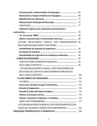 5
. Considerando a arbitrariedade da linguagem................................ 64
. Removendo a função simbólica da linguagem.............................. 66
. Objetificando os estímulos.............................................................. 71
. Diferenciando Avaliação de Descrição........................................... 74
ACEITAÇÃO....................................................................................... 77
. Utilizando objetos para representar pensamentos e
sentimentos.................................................................................................. 79
. “E” em vez de “MAS”....................................................................... 80
. Referir a pensamentos e sentimentos como tais.......................... 80
LEITURA BEHAVIORISTA RADICAL DOS PROCEDIMENTOS
DAS FASES DE DESFUSÃO E ACEITAÇÃO......................................
82
. Variabilidade de resposta do organismo........................................ 83
. Condição do ambiente..................................................................... 83
. Sensibilidade do organismo às mudanças ambientais................ 84
O MEIO DO HEXÁGONO........................................................................ 93
CONTATO COM O MOMENTO PRESENTE..................................... 93
SELF COMO CONTEXTO.................................................................. 94
LEITURA BEHAVIORISTA RADICAL DOS PROCEDIMENTOS
DAS FASES DE CONTATO COM O MOMENTO PRESENTE E
SELF COMO CONTEXTO.................................................................. 108
O LADO DIREITO DO HEXÁGONO...................................................... 112
VALORES........................................................................................... 112
. Valor como direção de ação X sentimento..................................... 113
. Escolha X julgamento....................................................................... 114
. Escolha X ações derivadas da lógica............................................. 114
. Valores X pressões sociais.............................................................. 114
. Valores / processo X objetivos / resultados................................... 115
AÇÃO COM COMPROMISSO............................................................ 117
LEITURA BEHAVIORISTA RADICAL DOS PROCEDIMENTOS DAS
FASES DE VALORES E AÇÕES COM COMPROMISSO ................... 123
PROCESSO TERAPÊUTICO E O TERAPEUTA.......................................... 128
 