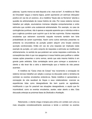 59
palavras, “quanto menos se está disposto a ter, mais se tem”. A metáfora do “Bolo
de Chocolate” segue a mesma lógica, porém apontando um estímulo reforçador
positivo em vez de um aversivo. Já a metáfora “Quais são os Números” aborda a
questão da arbitrariedade de nossa história de vida. Por nosso sistema nervoso
trabalhar por adição, acumulamos inúmeras relações comportamentais e entre
estímulos que contém uma substancial arbitrariedade. Por exemplo, no caso de
contingências punitivas, não é apenas a resposta aparente que o indivíduo emite e
que a agência punidora quer suprimir que é de fato suprimida. Outras respostas
encobertas que estiverem ocorrendo naquele momento também tem forte
probabilidade de serem suprimidas. Assim como outros estímulos presentes no
ambiente na circunstância da punição podem adquirir uma função aversiva
(punição condicionada). Então em vez de uma resposta ser implicada neste
exemplo de punição, um outro conjunto de respostas e estímulos se modificaram
arbitrariamente, no sentido de que poderiam ser outras respostas e estímulos. As
conseqüências disto é que nos apegamos à nossa história para justificar e validar
nossas ações presentes e como somos, sendo que esta mesma história é em
grande parte arbitrária. Esta constatação serve para começar a acostumar o
cliente a não levar tão a sério a determinação que a história de vida parece
acarretar.
A metáfora da “Caixa cheia de Coisas” traz novamente a concepção do
sistema nervoso trabalhar por adição e avança na discussão sobre a tentativa de
controlar os eventos encobertos evitando-os. Nesta metáfora é apresentada a
concepção de vida saudável de Hayes e seus colaboradores: vivenciar as
experiências tidas como desagradáveis tão bem quanto as agradáveis,
modificando o que for possível nas situações desagradáveis, e aquilo que for
incontrolável, como os eventos encobertos, aceitar, estar aberto a eles. Esta
discussão antecipa as próximas fases de Desfusão e Aceitação.
Retomando, o cliente chega à terapia pois entrou em contato com uma ou
mais situações consideravelmente aversivas e tende a controlar os eventos
 