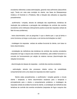 60
encobertos referentes a estas estimulações, gerando mais sofrimento (desconforto
sujo). Tendo em vista esta condição do cliente, nas fases de Desesperança
Criativa e O Controle é o Problema, Não a Solução são utilizados os seguintes
procedimentos:
. acolhimento / empatia, através da validação das experiências, tentativas de
resolução dos problemas e percepção das estratégias de controle dos eventos
encobertos como ineficazes (reforçamento positivo social das respostas verbais de
falar de seus problemas);
. treino discriminativo, com as perguntas “o que o cliente quer, o que já tentou e
como funcionou (a longo e curto prazo, e em termos de limitações na vida)”;
. modelagem de respostas verbais de análise funcional do cliente, com base no
treino discriminativo;
. constatação da ineficiência das tentativas de controle dos eventos encobertos
(respostas de fuga e esquiva dos eventos encobertos), pela análise funcional e o
conceito de funcionamento por adição do sistema nervoso (discriminação das
relações funcionais);
. discriminação de classes de respostas – controle dos eventos encobertos;
. estimulação, através dos processos citados acima, de variabilidade
comportamental como uma classe de respostas de ordem superior.
Dentre estes procedimentos, o acolhimento / empatia garante o vínculo
cliente / terapeuta; o treino discriminativo esclarece para o terapeuta e
principalmente para o cliente o comportamento problema; a modelagem de
respostas verbais de análise funcional do cliente, a constatação da ineficiência das
tentativas de controle dos eventos encobertos (respostas de fuga e esquiva dos
 