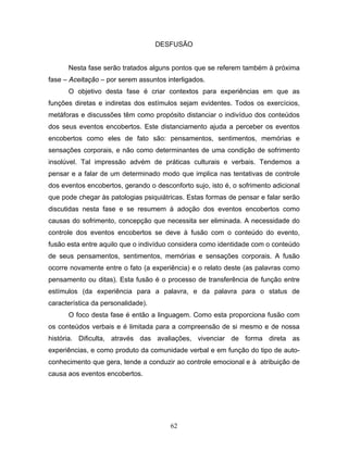 62
DESFUSÃO
Nesta fase serão tratados alguns pontos que se referem também à próxima
fase – Aceitação – por serem assuntos interligados.
O objetivo desta fase é criar contextos para experiências em que as
funções diretas e indiretas dos estímulos sejam evidentes. Todos os exercícios,
metáforas e discussões têm como propósito distanciar o indivíduo dos conteúdos
dos seus eventos encobertos. Este distanciamento ajuda a perceber os eventos
encobertos como eles de fato são: pensamentos, sentimentos, memórias e
sensações corporais, e não como determinantes de uma condição de sofrimento
insolúvel. Tal impressão advém de práticas culturais e verbais. Tendemos a
pensar e a falar de um determinado modo que implica nas tentativas de controle
dos eventos encobertos, gerando o desconforto sujo, isto é, o sofrimento adicional
que pode chegar às patologias psiquiátricas. Estas formas de pensar e falar serão
discutidas nesta fase e se resumem à adoção dos eventos encobertos como
causas do sofrimento, concepção que necessita ser eliminada. A necessidade do
controle dos eventos encobertos se deve à fusão com o conteúdo do evento,
fusão esta entre aquilo que o indivíduo considera como identidade com o conteúdo
de seus pensamentos, sentimentos, memórias e sensações corporais. A fusão
ocorre novamente entre o fato (a experiência) e o relato deste (as palavras como
pensamento ou ditas). Esta fusão é o processo de transferência de função entre
estímulos (da experiência para a palavra, e da palavra para o status de
característica da personalidade).
O foco desta fase é então a linguagem. Como esta proporciona fusão com
os conteúdos verbais e é limitada para a compreensão de si mesmo e de nossa
história. Dificulta, através das avaliações, vivenciar de forma direta as
experiências, e como produto da comunidade verbal e em função do tipo de auto-
conhecimento que gera, tende a conduzir ao controle emocional e à atribuição de
causa aos eventos encobertos.
 