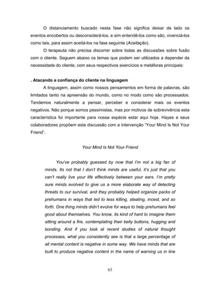 63
O distanciamento buscado nesta fase não significa deixar de lado os
eventos encobertos ou desconsiderá-los, e sim entendê-los como são, vivenciá-los
como tais, para assim aceitá-los na fase seguinte (Aceitação).
O terapeuta não precisa discorrer sobre todas as discussões sobre fusão
com o cliente. Seguem abaixo os temas que podem ser utilizados a depender da
necessidade do cliente, com seus respectivos exercícios e metáforas principais:
. Atacando a confiança do cliente na linguagem
A linguagem, assim como nossos pensamentos em forma de palavras, são
limitados tanto na apreensão do mundo, como no modo como são processados.
Tendemos naturalmente a pensar, perceber e considerar mais os eventos
negativos. Não porque somos pessimistas, mas por motivos de sobrevivência esta
característica foi importante para nossa espécie estar aqui hoje. Hayes e seus
colaboradores propõem esta discussão com a intervenção “Your Mind Is Not Your
Friend”.
Your Mind Is Not Your Friend
You’ve probably guessed by now that I’m not a big fan of
minds. Its not that I don’t think minds are useful, it’s just that you
can’t really live your life effectively between your ears. I’m pretty
sure minds evolved to give us a more elaborate way of detecting
threats to our survival, and they probably helped organize packs of
prehumans in ways that led to less killing, stealing, incest, and so
forth. One thing minds didn’t evolve for ways to help prehumans feel
good about themselves. You know, its kind of hard to imagine them
sitting around a fire, contemplating their belly buttons, hugging and
bonding. And if you look at recent studies of natural thought
processes, what you consistently see is that a large percentage of
all mental content is negative in some way. We have minds that are
built to produce negative content in the name of warning us in line
 