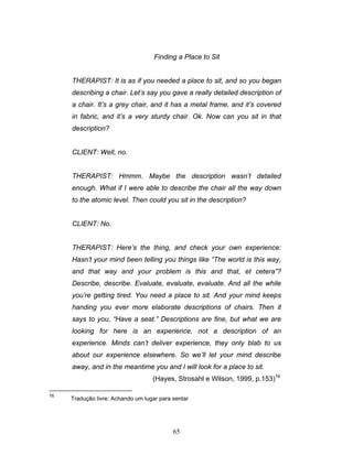 65
Finding a Place to Sit
THERAPIST: It is as if you needed a place to sit, and so you began
describing a chair. Let’s say you gave a really detailed description of
a chair. It’s a grey chair, and it has a metal frame, and it’s covered
in fabric, and it’s a very sturdy chair. Ok. Now can you sit in that
description?
CLIENT: Well, no.
THERAPIST: Hmmm. Maybe the description wasn’t detailed
enough. What if I were able to describe the chair all the way down
to the atomic level. Then could you sit in the description?
CLIENT: No.
THERAPIST: Here’s the thing, and check your own experience:
Hasn’t your mind been telling you things like “The world is this way,
and that way and your problem is this and that, et cetera”?
Describe, describe. Evaluate, evaluate, evaluate. And all the while
you’re getting tired. You need a place to sit. And your mind keeps
handing you ever more elaborate descriptions of chairs. Then it
says to you, “Have a seat.” Descriptions are fine, but what we are
looking for here is an experience, not a description of an
experience. Minds can’t deliver experience, they only blab to us
about our experience elsewhere. So we’ll let your mind describe
away, and in the meantime you and I will look for a place to sit.
(Hayes, Strosahl e Wilson, 1999, p.153)16
16
Tradução livre: Achando um lugar para sentar
 