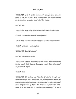 67
Milk, Milk, Milk
THERAPIST: Let’s do a little exercise. It’s an eyes-open one. I’m
going to ask you to say a word. Then you tell me what comes to
mind. I want you to say the word “milk.” Say it once.
CLIENT: Milk.
THERAPIST: Good. Now what came to mind when you said that?
CLIENT: I have milk at home in the refrigerator.
THERAPIST: Ok. What else? What shows up when we say “milk”?
CLIENT: I picture it – white, a glass.
THERAPIST: Good. What else?
CLIENT: I can taste it, sort of.
THERAPIST: Exactly. And can you feel what it might feel like to
drink a glass? Cold. Creamy. Coats your mouth. Goes “glug, glug”
as you drink it. Right?
CLIENT: Sure.
THERAPIST: Ok, so let’s see if this fits. What shot through your
mind were things about actual milk and your experience with it. All
that happened is that we made a strange sound – milk – and lots of
these things showed up. Notice that there isn’t any milk in this room.
None at all. But milk was in the room psychologically. You and I
 