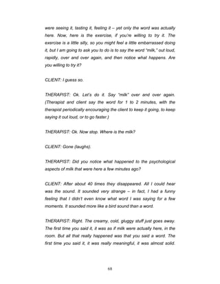 68
were seeing it, tasting it, feeling it – yet only the word was actually
here. Now, here is the exercise, if you’re willing to try it. The
exercise is a little silly, so you might feel a little embarrassed doing
it, but I am going to ask you to do is to say the word “milk,” out loud,
rapidly, over and over again, and then notice what happens. Are
you willing to try it?
CLIENT: I guess so.
THERAPIST: Ok. Let’s do it. Say “milk” over and over again.
(Therapist and client say the word for 1 to 2 minutes, with the
therapist periodically encouraging the client to keep it going, to keep
saying it out loud, or to go faster.)
THERAPIST: Ok. Now stop. Where is the milk?
CLIENT: Gone (laughs).
THERAPIST: Did you notice what happened to the psychological
aspects of milk that were here a few minutes ago?
CLIENT: After about 40 times they disappeared. All I could hear
was the sound. It sounded very strange – in fact, I had a funny
feeling that I didn’t even know what word I was saying for a few
moments. It sounded more like a bird sound than a word.
THERAPIST: Right. The creamy, cold, gluggy stuff just goes away.
The first time you said it, it was as if milk were actually here, in the
room. But all that really happened was that you said a word. The
first time you said it, it was really meaningful, it was almost solid.
 