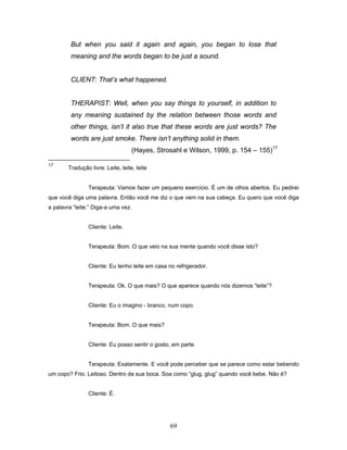 69
But when you said it again and again, you began to lose that
meaning and the words began to be just a sound.
CLIENT: That’s what happened.
THERAPIST: Well, when you say things to yourself, in addition to
any meaning sustained by the relation between those words and
other things, isn’t it also true that these words are just words? The
words are just smoke. There isn’t anything solid in them.
(Hayes, Strosahl e Wilson, 1999, p. 154 – 155)17
17
Tradução livre: Leite, leite, leite
Terapeuta: Vamos fazer um pequeno exercício. É um de olhos abertos. Eu pedirei
que você diga uma palavra. Então você me diz o que vem na sua cabeça. Eu quero que você diga
a palavra “leite.” Diga-a uma vez.
Cliente: Leite.
Terapeuta: Bom. O que veio na sua mente quando você disse isto?
Cliente: Eu tenho leite em casa no refrigerador.
Terapeuta: Ok. O que mais? O que aparece quando nós dizemos “leite”?
Cliente: Eu o imagino - branco, num copo.
Terapeuta: Bom. O que mais?
Cliente: Eu posso sentir o gosto, em parte.
Terapeuta: Exatamente. E você pode perceber que se parece como estar bebendo
um copo? Frio. Leitoso. Dentro da sua boca. Soa como “glug, glug” quando você bebe. Não é?
Cliente: É.
 
