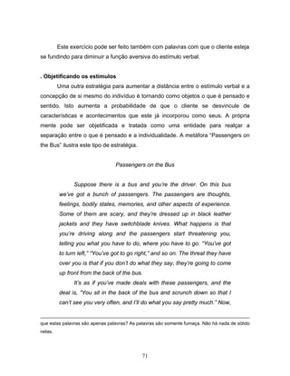 71
Este exercício pode ser feito também com palavras com que o cliente esteja
se fundindo para diminuir a função aversiva do estímulo verbal.
. Objetificando os estímulos
Uma outra estratégia para aumentar a distância entre o estímulo verbal e a
concepção de si mesmo do indivíduo é tornando como objetos o que é pensado e
sentido. Isto aumenta a probabilidade de que o cliente se desvincule de
características e acontecimentos que este já incorporou como seus. A própria
mente pode ser objetificada e tratada como uma entidade para realçar a
separação entre o que é pensado e a individualidade. A metáfora “Passengers on
the Bus” ilustra este tipo de estratégia.
Passengers on the Bus
Suppose there is a bus and you’re the driver. On this bus
we’ve got a bunch of passengers. The passengers are thoughts,
feelings, bodily states, memories, and other aspects of experience.
Some of them are scary, and they’re dressed up in black leather
jackets and they have switchblade knives. What happens is that
you’re driving along and the passengers start threatening you,
telling you what you have to do, where you have to go. “You’ve got
to turn left,” “You’ve got to go right,” and so on. The threat they have
over you is that if you don’t do what they say, they’re going to come
up front from the back of the bus.
It’s as if you’ve made deals with these passengers, and the
deal is, “You sit in the back of the bus and scrunch down so that I
can’t see you very often, and I’ll do what you say pretty much.” Now,
que estas palavras são apenas palavras? As palavras são somente fumaça. Não há nada de sólido
nelas.
 