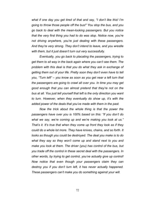 72
what if one day you get tired of that and say, “I don’t like this! I’m
going to throw those people off the bus!” You stop the bus, and you
go back to deal with the mean-looking passengers. But you notice
that the very first thing you had to do was stop. Notice now, you’re
not driving anywhere, you’re just dealing with these passengers.
And they’re very strong. They don’t intend to leave, and you wrestle
with them, but it just doesn’t turn out very successfully.
Eventually, you go back to placating the passengers, trying to
get them to sit way in the back again where you can’t see them. The
problem with this deal is that you do what they ask in exchange of
getting them out of your life. Pretty soon they don’t even have to tell
you, “Turn left” – you know as soon as you get near a left turn that
the passengers are going to crawl all over you. In time you may get
good enough that you can almost pretend that they’re not on the
bus at all. You just tell yourself that left is the only direction you want
to turn. However, when they eventually do show up, it’s with the
added power of the deals that you’ve made with them in the past.
Now the trick about the whole thing is that the power the
passengers have over you is 100% based on this: “If you don’t do
what we say, we’re coming up and we’re making you look at us.”
That’s it. It’s true that when they come up front they look as if they
could do a whole lot more. They have knives, chains, and so forth. It
looks as though you could be destroyed. The deal you make is to do
what they say so they won’t come up and stand next to you and
make you look at them. The driver (you) has control of the bus, but
you trade off the control in these secret deal with the passengers. In
other words, by trying to get control, you’ve actually give up control!
Now notice that even though your passengers claim they can
destroy you if you don’t turn left, it has never actually happened.
These passengers can’t make you do something against your will.
 