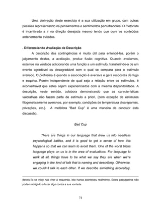 74
Uma derivação deste exercício é a sua utilização em grupo, com outras
pessoas representando os pensamentos e sentimentos perturbadores. O motorista
é incentivado a ir na direção desejada mesmo tendo que ouvir os conteúdos
anteriormente evitados.
. Diferenciando Avaliação de Descrição
A descrição das contingências é muito útil para entendê-las, porém o
julgamento destas, a avaliação, produz fusão cognitiva. Quando avaliamos,
estamos na verdade adicionando uma função a um estímulo, transferindo-a de um
evento agradável ou desagradável com o qual se compara para o estímulo
avaliado. O problema é quando a associação é aversiva e gera respostas de fuga
e esquiva. Porém independente de qual seja a relação entre os estímulos, é
aconselhável que estes sejam experienciados com a mesma disponibilidade. A
descrição, neste sentido, colabora demonstrando que as características
valorativas não fazem parte de estímulo a priori, (com exceção de estímulos
filogeneticamente aversivos, por exemplo, condições de temperatura discrepantes,
privações, etc.). A metáfora “Bad Cup” é uma maneira de conduzir esta
discussão.
Bad Cup
There are things in our language that draw us into needless
psychological battles, and it is good to get a sense of how this
happens so that we can learn to avoid them. One of the worst tricks
language plays on us is in the area of evaluations. For language to
work at all, things have to be what we say they are when we’re
engaging in the kind of talk that is naming and describing. Otherwise,
we couldn’t talk to each other. If we describe something accurately,
destruí-lo se você não virar à esquerda, isto nunca aconteceu realmente. Estes passageiros não
podem obrigá-lo a fazer algo contra a sua vontade.
 