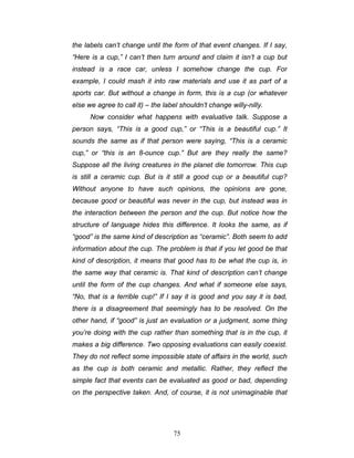 75
the labels can’t change until the form of that event changes. If I say,
“Here is a cup,” I can’t then turn around and claim it isn’t a cup but
instead is a race car, unless I somehow change the cup. For
example, I could mash it into raw materials and use it as part of a
sports car. But without a change in form, this is a cup (or whatever
else we agree to call it) – the label shouldn’t change willy-nilly.
Now consider what happens with evaluative talk. Suppose a
person says, “This is a good cup,” or “This is a beautiful cup.” It
sounds the same as if that person were saying, “This is a ceramic
cup,” or “this is an 8-ounce cup.” But are they really the same?
Suppose all the living creatures in the planet die tomorrow. This cup
is still a ceramic cup. But is it still a good cup or a beautiful cup?
Without anyone to have such opinions, the opinions are gone,
because good or beautiful was never in the cup, but instead was in
the interaction between the person and the cup. But notice how the
structure of language hides this difference. It looks the same, as if
“good” is the same kind of description as “ceramic”. Both seem to add
information about the cup. The problem is that if you let good be that
kind of description, it means that good has to be what the cup is, in
the same way that ceramic is. That kind of description can’t change
until the form of the cup changes. And what if someone else says,
“No, that is a terrible cup!” If I say it is good and you say it is bad,
there is a disagreement that seemingly has to be resolved. On the
other hand, if “good” is just an evaluation or a judgment, some thing
you’re doing with the cup rather than something that is in the cup, it
makes a big difference. Two opposing evaluations can easily coexist.
They do not reflect some impossible state of affairs in the world, such
as the cup is both ceramic and metallic. Rather, they reflect the
simple fact that events can be evaluated as good or bad, depending
on the perspective taken. And, of course, it is not unimaginable that
 