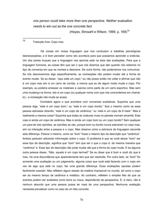 76
one person could take more than one perspective. Neither evaluation
needs to win out as the one concrete fact.
(Hayes, Strosahl e Wilson, 1999, p. 169)19
19
Tradução livre: Copo mau
Há coisas em nossa linguagem que nos conduzem a batalhas psicológicas
desnecessárias, e é bom perceber como isto acontece para que possamos aprender a evitá-las.
Um dos piores truques que a linguagem nos apronta está na área das avaliações. Para que a
linguagem funcione, as coisas têm que ser o que nós dizemos que são quando nós estamos no
tipo de conversa em que se nomeia e descreve. De outra forma, não poderíamos nos comunicar.
Se nós descrevermos algo especificamente, as nomeações não podem mudar até a forma do
evento mudar. Se eu disser, “aqui está um copo,” eu não posso então me voltar e afirmar que não
é um copo mas sim é um carro de corrida, a menos que eu de algum modo mude o copo. Por
exemplo, eu poderia amassar os materiais e usá-los como parte de um carro esportivo. Mas sem
uma mudança na forma, isto é um copo (ou qualquer nome com que nós concordemos em chamá-
lo) - a nomeação não muda ao acaso.
Considere agora o que acontece com conversas avaliativas. Suponha que uma
pessoa diga, “este é um copo bom,” ou “este é um copo bonito.” Soa o mesmo como se essa
pessoa estivesse dizendo, “este é um copo de cerâmica,” ou “este é um copo de 8 reais.” Mas é
realmente a mesma coisa? Suponha que todas as criaturas vivas no planeta morram amanhã. Este
copo é ainda um copo de cerâmica. Mas é ainda um copo bom ou um copo bonito? Sem qualquer
um para ter tais opiniões, as opiniões se vão, porque bom ou bonito nunca estiveram no copo mas,
sim na interação entre a pessoa e o copo. Mas observe como a estrutura da linguagem esconde
esta diferença. Parece o mesmo, como se “bom” fosse o mesmo tipo da descrição que “cerâmica”.
Ambos parecem adicionar informação sobre o copo. O problema é que se você deixar “bom” ser
esse tipo de descrição, significa que “bom” tem que ser o que o copo é, da mesma maneira que
“cerâmica” é. Esse tipo de descrição não pode mudar até que a forma do copo mude. E se alguma
outra pessoa disser, “Não, aquele é um copo terrível!” Se eu disse que é bom e você diz que é
mau, há uma discordância que aparentemente tem que ser resolvida. Por outro lado, se “bom” for
somente uma avaliação ou um julgamento, alguma coisa que você está fazendo com o copo em
vez de algo que está no copo, faz uma grande diferença. Duas avaliações opostas podem
facilmente coexistir. Não refletem algum estado da matéria impossível no mundo, tal como o copo
ser ao mesmo tempo de cerâmica e metálico. Ao contrário, refletem o simples fato de que os
eventos podem ser avaliados como bons ou maus, dependendo da perspectiva. E, é claro, não é
nenhum absurdo que uma pessoa possa ter mais de uma perspectiva. Nenhuma avaliação
necessita prevalecer como no caso de um fato concreto.
 