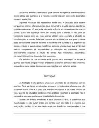 77
Após esta metáfora, o terapeuta pode discutir os aspectos avaliativos que o
cliente atribui aos eventos e a si mesmo, e como lida com eles: como descrições
ou como avaliações.
Algumas ressalvas são necessárias nesta fase. A Desfusão deve ocorrer
por parte do cliente, o terapeuta não deve convencê-lo a nada, apenas apontar as
questões relevantes. O terapeuta não pode se fundir ao conteúdo do discurso do
cliente. Caso isto aconteça, deve ser sincero com o cliente, e não usar de
raciocínios lógicos com ele, mas apenas utilizar como exemplo a situação se
contribuir para a sessão. Esta fase costuma evocar conteúdos aos quais o cliente
pode ser bastante sensível. O tema é escolhido com cuidado e, a depender do
cliente, evita-se o uso de várias metáforas, somente uma ou duas que o indivíduo
melhor compreenda (é aconselhável a utilização de metáforas usadas
anteriormente seguindo o intuito do tema). A(s) metáfora(s) escolhida(s)
permeia(m) inclusive a discussão dos exercícios.
Os indícios de que o cliente está pronto para prosseguir na terapia é
quando este relata antigos eventos encobertos aversivos como não tão aversivos,
e quando se torna capaz de observar suas reações sem se fundir a elas.
ACEITAÇÃO
A Aceitação é uma postura, uma ação, um modo de se relacionar com os
eventos. Ela é vantajosa em situações em que o controle não é efetivo e que não
podemos mudar. Este é o caso dos eventos encobertos e de nossa história de
vida. Quanto às situações cotidianas mais práticas (abertas), a aceitação não é
necessária uma vez que temos a possibilidade de controle.
Aceitar um evento encoberto é estar disposto a tê-lo, é possibilitar sua
manifestação e não evitar entrar em contato com ele. Não é o mesmo que
resignação, tomá-lo como uma certeza ou com tolerância, mas perceber o que
 