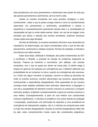 78
está acontecendo com seus pensamentos e sentimentos sem perder de vista que
são apenas pensamentos e sentimentos, sem se fundir a eles.
Aceitar os eventos encobertos tem duas grandes vantagens: o auto-
conhecimento - saber o que se passa consigo mesmo e como os acontecimentos
repercutem nos pensamentos e sentimentos, possibilitando o acesso à
experiência e conseqüentemente aprendendo através dela; e a neutralização da
necessidade de fugir ou evitar estes eventos. Assim, em vez de se engajar numa
atividade que desvie a atenção dos eventos encobertos, podemos direcionar
nossas ações para algo almejado.
Na fase de Desfusão, os eventos encobertos diminuem suas dimensões de
importância, de determinação, por serem considerados como o que de fato são:
pensamentos, sentimentos e estados corporais. Na fase de aceitação, é treinada a
convivência com estes eventos.
Estas duas fases, Desfusão e Aceitação, são partes fundamentais da ACT
e constituem a filosofia, a proposta de solução de problemas subjacente às
técnicas. Trata-se de incentivar a convivência, sem defesas, com eventos
encobertos, com o que se passa por dentro de nossa pele. O cliente chega à
terapia em geral por ter passado por contingências que o afetaram alterando sua
probabilidade de se comportar no futuro; quando as contingências são aversivas,
ou o foram em algum momento no passado, ocorrem os efeitos já discutidos de
evitar os eventos aversivos, eventos relacionados aos aversivos, agressividade,
contracontrole e respondentes desagradáveis. Pela capacidade do ser humano
conseguir fazer relações arbitrárias entre estímulos, desenvolveu a linguagem e
com ela a possibilidade de relembrar eventos (inclusive os aversivos) e comparar
estímulos (avaliar), ampliando consideravelmente a gama de eventos aversivos e
seus efeitos. Conseqüentemente, a partir de uma história com componentes
aversivos significativos, o indivíduo os amplifica e cria outros através da avaliação
/ comparação, ocasionando uma diminuição do repertório e uma prevalência de
contingência de reforçamento negativo, isto é, o indivíduo se comporta para evitar
ou fugir dos eventos desagradáveis. Quando os eventos desagradáveis estão fora
da pele, estes comportamentos muitas vezes são considerados adaptativos,
 