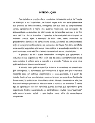 7
INTRODUÇÃO
Este trabalho se propõe a fazer uma leitura behaviorista radical da Terapia
de Aceitação e do Compromisso, de Steven Hayes. Para isto, será apresentada
sua proposta de forma descritiva, começando com sua visão do comportamento
verbal, apresentando a teoria dos quadros relacionais, sua concepção de
psicopatologia, os princípios de intervenção, as ferramentas que usa, e por fim
seus métodos clínicos. A análise comparativa voltar-se-á principalmente para os
métodos clínicos. Após a descrição de duas fases, serão analisados os
procedimentos com base no behaviorismo radical, apontando as particularidades
entre o behaviorismo skinneriano e as explicações de Hayes. Por último será feita
uma consideração sobre o terapeuta nesta prática, e a conclusão ressaltando as
particularidades entre o ACT e o behaviorismo radical, e suas contribuições.
A proposta do ACT busca desenvolver estratégias que aproximam o
indivíduo de sua experiência. ACT é um tipo de análise comportamental clínica
cujo conteúdo é voltado para a cognição e a emoção. Trata-se de uma nova
prática clínica na linha comportamental.
A escolha desta prática específica é devida à sua ênfase no aprendizado
por contingência. O aprendizado por contingência é aquele em que o individuo
responde dado um estímulo discriminativo, é conseqüenciado, e a partir da
relação funcional que se estabelece, o comportamento aumentará sua freqüência
futura (reforço), ou tenderá a diminuí-la (punição). Grande diversidade de relações
funcionais emerge por meio da interação entre o indivíduo e o ambiente. É a este
tipo de aprendizado que nos referimos quando dizemos que aprendemos pela
experiência. Porém o aprendizado por contingência é muitas vezes “suprimido”
pelo comportamento verbal, o que implica numa série de desvantagens
adaptativas.
 