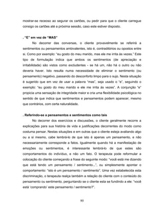80
mostrar-se receoso ao segurar os cartões, ou pedir para que o cliente carregue
consigo os cartões até a próxima sessão, caso este estiver disposto.
. “E” em vez de “MAS”
No decorrer das conversas, o cliente provavelmente se referirá a
sentimentos ou pensamentos ambivalentes, isto é, contraditórios ou opostos entre
si. Como por exemplo: “eu gosto do meu marido, mas ele me irrita às vezes.” Este
tipo de formulação indica que ambos os sentimentos (de apreciação e
irritabilidade) são vistos como excludentes - se há um, não há o outro ou não
deveria haver. Isto resulta numa necessidade de eliminar o sentimento (ou
pensamento) negativo, passando do desconforto limpo para o sujo. Nesta situação
é sugerido que em vez de usar a palavra “mas”, seja usado o “e”, seguindo o
exemplo: “eu gosto do meu marido e ele me irrita às vezes”. A conjunção “e”
propicia uma sensação de integridade maior e cria uma flexibilidade psicológica no
sentido de que indica que sentimentos e pensamentos podem aparecer, mesmo
que contrários, com certa naturalidade.
. Referindo-se a pensamentos e sentimentos como tais
No decorrer dos exercícios e discussões, o cliente geralmente recorre a
explicações para sua história de vida e justificações decorrentes do modo como
costuma pensar. Nestas situações e em outras que o cliente esteja avaliando algo
ou a si mesmo, cabe lembrá-lo de que isto é apenas um pensamento, e não
necessariamente corresponde a fatos. Igualmente quando há a manifestação de
emoções ou sentimentos, é interessante lembrá-lo de que estes são
comportamentos do indivíduo, e não um fato. O terapeuta pode reformular a
colocação do cliente começando a frase do seguinte modo: “você está me dizendo
que está tendo um pensamento / sentimento...”, ou simplesmente apontar o
comportamento: “isto é um pensamento / sentimento”. Uma vez estabelecida esta
discriminação, o terapeuta realça também a relação do cliente com o conteúdo do
pensamento ou sentimento, perguntando se o cliente esta se fundindo a ele: “você
está ‘comprando’ este pensamento / sentimento?”.
 