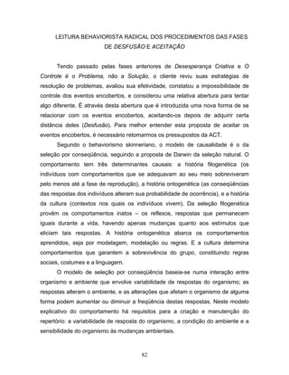 82
LEITURA BEHAVIORISTA RADICAL DOS PROCEDIMENTOS DAS FASES
DE DESFUSÃO E ACEITAÇÃO
Tendo passado pelas fases anteriores de Desesperança Criativa e O
Controle é o Problema, não a Solução, o cliente reviu suas estratégias de
resolução de problemas, avaliou sua efetividade, constatou a impossibilidade de
controle dos eventos encobertos, e considerou uma relativa abertura para tentar
algo diferente. É através desta abertura que é introduzida uma nova forma de se
relacionar com os eventos encobertos, aceitando-os depois de adquirir certa
distância deles (Desfusão). Para melhor entender esta proposta de aceitar os
eventos encobertos, é necessário retomarmos os pressupostos da ACT.
Segundo o behaviorismo skinneriano, o modelo de causalidade é o da
seleção por conseqüência, seguindo a proposta de Darwin da seleção natural. O
comportamento tem três determinantes causais: a história filogenética (os
indivíduos com comportamentos que se adequavam ao seu meio sobreviveram
pelo menos até a fase de reprodução), a história ontogenética (as conseqüências
das respostas dos indivíduos alteram sua probabilidade de ocorrência), e a história
da cultura (contextos nos quais os indivíduos vivem). Da seleção filogenética
provêm os comportamentos inatos – os reflexos, respostas que permanecem
iguais durante a vida, havendo apenas mudanças quanto aos estímulos que
eliciam tais respostas. A história ontogenética abarca os comportamentos
aprendidos, seja por modelagem, modelação ou regras. E a cultura determina
comportamentos que garantem a sobrevivência do grupo, constituindo regras
sociais, costumes e a linguagem.
O modelo de seleção por conseqüência baseia-se numa interação entre
organismo e ambiente que envolve variabilidade de respostas do organismo; as
respostas alteram o ambiente, e as alterações que afetam o organismo de alguma
forma podem aumentar ou diminuir a freqüência destas respostas. Neste modelo
explicativo do comportamento há requisitos para a criação e manutenção do
repertório: a variabilidade de resposta do organismo, a condição do ambiente e a
sensibilidade do organismo às mudanças ambientais.
 