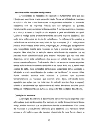 83
. Variabilidade de resposta do organismo
A variabilidade de respostas do organismo é fundamental para que este
interaja com o ambiente e seja conseqüenciado. Sem a variabilidade de respostas
o indivíduo não tem como desenvolver um repertório e sobreviver no ambiente.
Nascemos com as respostas reflexas que são reforçadas ou punidas,
transformando-se em comportamentos operantes. A punição suprime as respostas
e o reforço aumenta a freqüência da resposta e gera variabilidade em geral.
Quando o reforço ocorre predominantemente para uma resposta específica, este
pode gerar estereotipia ao invés de variabilidade. No reforçamento negativo, a
variabilidade se estreita para respostas de fuga e esquiva; já no reforçamento
positivo a variabilidade é mais ampla. Na punição, há uma redução do repertório e
uma variabilidade restrita para respostas de fuga e esquiva sob reforçamento
negativo. Nas situações de extinção ocorre variabilidade de respostas que no
passado foram conseqüenciadas pelo mesmo reforçador que não está mais
disponível, porém esta variabilidade dura pouco em virtude das respostas não
estarem sendo reforçadas. Praticamente falando, se variamos nossas respostas,
temos mais chances de sermos reforçados e de variar mais, isto é, temos mais
opções de ação, mais sensações consideradas prazerosas como satisfação e
felicidade, e mais possibilidades de resolver os “problemas” de nossas vidas.
Porém também estamos mais expostos a punições, que suprimem
temporariamente as respostas que ocorrem antes delas, estreitando nosso
repertório para ações que nos distanciam do estímulo aversivo (fuga e esquiva).
Embora a variabilidade seja algo essencial na nossa existência, ela abre portas
tanto para reforços como para punições, a depender das condições do ambiente.
. Condição do ambiente
A condição do ambiente é determinante para definir quais respostas serão
reforçadas e quais serão punidas. Por exemplo, os bebês têm comportamentos de
apego, emitem respostas que os aproximam da mãe ou semelhantes. Esta classe
de respostas é positivamente reforçada, pois possibilita aos indivíduos terem
acesso a reforçadores que não estariam disponíveis de outra forma. Assim, o
 
