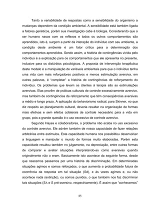 85
Tanto a variabilidade de respostas como a sensibilidade do organismo a
mudanças dependem da condição ambiental. A sensibilidade está também ligada
a fatores genéticos, porém sua investigação cabe à biologia. Considerando que o
ser humano nasce com os reflexos e todos os outros comportamentos são
aprendidos, isto é, surgem a partir da interação do indivíduo com seu ambiente, a
condição deste ambiente é um fator crítico para a determinação dos
comportamentos aprendidos. Sendo assim, a história de contingências vivida pelo
indivíduo é a explicação para os comportamentos que ele apresenta no presente,
inclusive para os distúrbios psicológicos. A proposta de intervenção terapêutica
deste modelo é a manipulação de variáveis ambientais para que o indivíduo tenha
uma vida com mais reforçadores positivos e menos estimulação aversiva, em
outras palavras, é “completar” a história de contingências de reforçamento do
indivíduo. Os problemas que levam os clientes à terapia são as estimulações
aversivas. Elas provêm de práticas culturais de controle excessivamente aversivo,
mas também de contingências de reforçamento que têm conseqüências aversivas
a médio e longo prazo. A aplicação do behaviorismo radical, para Skinner, no que
diz respeito ao planejamento cultural, deveria resultar na organização de formas
mais efetivas e sem efeitos colaterais de controle necessário para a vida em
grupo, pois a grande questão é o uso excessivo de controle aversivo.
Segundo Hayes e colaboradores, o problema não acaba no uso excessivo
do controle aversivo. Ele advém também de nossa capacidade de fazer relações
arbitrárias entre estímulos. Esta capacidade humana nos possibilitou desenvolver
a linguagem e manipular o mundo de formas muito elaboradas. Porém esta
capacidade resultou também no julgamento, na depreciação, entre outras formas
de comparar e avaliar situações interpretando-as como aversivas quando
originalmente não o eram. Basicamente isto acontece da seguinte forma, desde
que nascemos passamos por uma história de discriminação. Em determinadas
situações agimos e somos reforçados, o que aumenta a probabilidade futura de
ocorrência da resposta em tal situação (Sd), e às vezes agimos e, ou não
acontece nada (extinção), ou somos punidos, o que também nos faz discriminar
tais situações (S∆ e S pré-aversivo, respectivamente). É assim que “conhecemos”
 