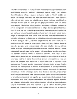 86
o mundo. Com o tempo, as situações ficam mais complexas; aprendemos que em
determinadas situações (estímulo condicional) alguns “sinais” (Sd) indicam
disponibilidade de reforço, e quando a situação muda, os “sinais” também são
outros. Um exemplo é a criança que “sabe” pedir as coisas para a mãe. Quando a
mãe está de bom humor ou entretida numa tarefa (estímulo condicional), a
presença da mãe (Sd) faz com que ela peça para brincar com seu amigo
(resposta) e a mãe permita (reforço positivo). Já quando a mãe está “pegando no
pé” da criança com atividades domésticas ou a lição de casa (S condicional), a
criança “sabe” que não é hora de pedir permissão. Nestas situações pode-se dizer
que a criança emparelhou estímulos (bom humor com mãe e com brincar com o
amigo, e cobranças com mãe e com ficar em casa). Por emparelhamento de
estímulos entende-se a relação que se estabelece entre estímulos que ocorreram
de forma contígua, isto é, próximos temporalmente. Se estes estímulos são
considerados como partes de uma mesma classe (evocam a mesma classe de
respostas que gera uma conseqüência), então esta relação é de equivalência.
Porém há outras relações possíveis entre estímulos, como de maior ou menor,
mais pesado ou mais leve, melhor ou pior, acima ou abaixo, opostos, etc. Assim
são treinadas diversas formas de relacionar estímulos. Para Hayes e seus
colaboradores, estas relações arbitrárias entre estímulos constituídas a partir de
uma vasta história de treino discriminativo formam uma espécie de rede, um
quadro de relações entre estímulos – quadro relacional – segundo o qual
respondemos. A grande questão é que estes estímulos podem ter suas funções
alteradas por contingências da história de reforçamento e, conseqüentemente,
alteram também a função dos estímulos relacionados a eles. Desta forma quando
um estímulo é neutro em relação a uma dada classe de respostas, e “passa” por
uma contingência aversiva, pode ser emparelhado com a estimulação aversiva e
se tornar também aversivo. Isto significa que os estímulos relacionados a ele por
equivalência terão suas funções transformadas em aversivas; aqueles estímulos
que estiverem relacionados como maiores do que o estímulo aversivo terão suas
funções transformadas para mais aversivas do que o estímulo da contingência;
aqueles que forem opostos ficarão com suas funções reforçadoras, e assim por
 