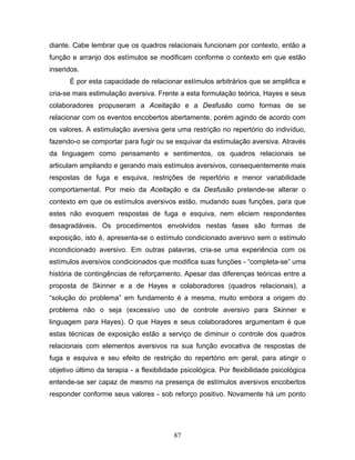 87
diante. Cabe lembrar que os quadros relacionais funcionam por contexto, então a
função e arranjo dos estímulos se modificam conforme o contexto em que estão
inseridos.
É por esta capacidade de relacionar estímulos arbitrários que se amplifica e
cria-se mais estimulação aversiva. Frente a esta formulação teórica, Hayes e seus
colaboradores propuseram a Aceitação e a Desfusão como formas de se
relacionar com os eventos encobertos abertamente, porém agindo de acordo com
os valores. A estimulação aversiva gera uma restrição no repertório do indivíduo,
fazendo-o se comportar para fugir ou se esquivar da estimulação aversiva. Através
da linguagem como pensamento e sentimentos, os quadros relacionais se
articulam ampliando e gerando mais estímulos aversivos, consequentemente mais
respostas de fuga e esquiva, restrições de repertório e menor variabilidade
comportamental. Por meio da Aceitação e da Desfusão pretende-se alterar o
contexto em que os estímulos aversivos estão, mudando suas funções, para que
estes não evoquem respostas de fuga e esquiva, nem eliciem respondentes
desagradáveis. Os procedimentos envolvidos nestas fases são formas de
exposição, isto é, apresenta-se o estímulo condicionado aversivo sem o estímulo
incondicionado aversivo. Em outras palavras, cria-se uma experiência com os
estímulos aversivos condicionados que modifica suas funções - “completa-se” uma
história de contingências de reforçamento. Apesar das diferenças teóricas entre a
proposta de Skinner e a de Hayes e colaboradores (quadros relacionais), a
“solução do problema” em fundamento é a mesma, muito embora a origem do
problema não o seja (excessivo uso de controle aversivo para Skinner e
linguagem para Hayes). O que Hayes e seus colaboradores argumentam é que
estas técnicas de exposição estão a serviço de diminuir o controle dos quadros
relacionais com elementos aversivos na sua função evocativa de respostas de
fuga e esquiva e seu efeito de restrição do repertório em geral, para atingir o
objetivo último da terapia - a flexibilidade psicológica. Por flexibilidade psicológica
entende-se ser capaz de mesmo na presença de estímulos aversivos encobertos
responder conforme seus valores - sob reforço positivo. Novamente há um ponto
 