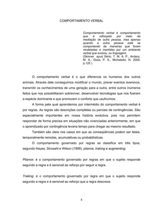 8
COMPORTAMENTO VERBAL
Comportamento verbal é comportamento
que é reforçado por meio da
mediação de outra pessoa, mas apenas
quando a outra pessoa está se
comportando de maneiras que foram
modeladas e mantidas por um ambiente
verbal que evoluiu, ou linguagem.
(Skinner apud Sério, T. M. A. P., Andery,
M. A., Gioia, P. S., Micheletto, N. 2004,
p.125 )
O comportamento verbal é o que diferencia os humanos dos outros
animais. Através dele conseguimos modificar o mundo, prever eventos aversivos,
transmitir os conhecimentos de uma geração para a outra, entre outros inúmeros
feitos que nos possibilitaram sobreviver, desenvolver tecnologias que nos fizeram
a espécie dominante e que promovem o conforto que usufruímos.
A forma pela qual aprendemos por intermédio do comportamento verbal é
por regras. As regras são descrições completas ou parciais de contingências. São
especialmente importantes em nossa história evolutiva, pois nos permitem
responder de forma precisa em situações não vivenciadas anteriormente, em que
o aprendizado por contingência levaria tempo para chegar ao mesmo resultado.
Também são úteis nos casos em que as conseqüências podem ser letais,
temporalmente remotas, acumulativas ou probabilísticas.
O comportamento governado por regras se classifica em três tipos,
segundo Hayes, Strosahl e Wilson (1999): pliance, traking e augmenting.
Pliance: é o comportamento governado por regras em que o sujeito responde
segundo a regra e é sensível ao reforço por seguir a regra.
Traking: é o comportamento governado por regra em que o sujeito responde
segundo a regra e é sensível ao reforço que a regra descreve.
 