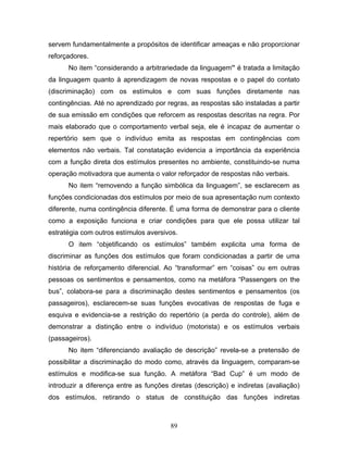 89
servem fundamentalmente a propósitos de identificar ameaças e não proporcionar
reforçadores.
No item “considerando a arbitrariedade da linguagem” é tratada a limitação
da linguagem quanto à aprendizagem de novas respostas e o papel do contato
(discriminação) com os estímulos e com suas funções diretamente nas
contingências. Até no aprendizado por regras, as respostas são instaladas a partir
de sua emissão em condições que reforcem as respostas descritas na regra. Por
mais elaborado que o comportamento verbal seja, ele é incapaz de aumentar o
repertório sem que o indivíduo emita as respostas em contingências com
elementos não verbais. Tal constatação evidencia a importância da experiência
com a função direta dos estímulos presentes no ambiente, constituindo-se numa
operação motivadora que aumenta o valor reforçador de respostas não verbais.
No item “removendo a função simbólica da linguagem”, se esclarecem as
funções condicionadas dos estímulos por meio de sua apresentação num contexto
diferente, numa contingência diferente. É uma forma de demonstrar para o cliente
como a exposição funciona e criar condições para que ele possa utilizar tal
estratégia com outros estímulos aversivos.
O item “objetificando os estímulos” também explicita uma forma de
discriminar as funções dos estímulos que foram condicionadas a partir de uma
história de reforçamento diferencial. Ao “transformar” em “coisas” ou em outras
pessoas os sentimentos e pensamentos, como na metáfora “Passengers on the
bus”, colabora-se para a discriminação destes sentimentos e pensamentos (os
passageiros), esclarecem-se suas funções evocativas de respostas de fuga e
esquiva e evidencia-se a restrição do repertório (a perda do controle), além de
demonstrar a distinção entre o indivíduo (motorista) e os estímulos verbais
(passageiros).
No item “diferenciando avaliação de descrição” revela-se a pretensão de
possibilitar a discriminação do modo como, através da linguagem, comparam-se
estímulos e modifica-se sua função. A metáfora “Bad Cup” é um modo de
introduzir a diferença entre as funções diretas (descrição) e indiretas (avaliação)
dos estímulos, retirando o status de constituição das funções indiretas
 