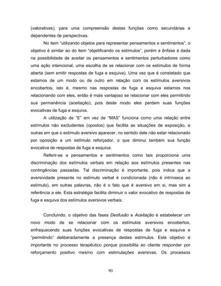 90
(valorativas), para uma compreensão destas funções como secundárias e
dependentes de perspectivas.
No item “utilizando objetos para representar pensamentos e sentimentos”, o
objetivo é similar ao do item “objetificando os estímulos”, porém a ênfase é dada
na possibilidade de aceitar os pensamentos e sentimentos perturbadores como
uma ação intencional, uma escolha de se relacionar com os estímulos de forma
aberta (sem emitir respostas de fuga e esquiva). Uma vez que é constatado que
estamos de um modo ou de outro em relação com os estímulos aversivos
encobertos, isto é, mesmo nas respostas de fuga e esquiva estamos nos
relacionando com eles, então é mais vantajoso se relacionar com eles permitindo
sua permanência (aceitação), pois deste modo eles perdem suas funções
evocativas de fuga e esquiva.
A utilização de “E” em vez de “MAS” funciona como uma relação entre
estímulos não excludentes (opostos) que facilita as situações de exposição, e
outras em que o estímulo aversivo aparecer, no sentido dele não estar relacionado
por oposição a um estímulo reforçador, o que diminui também sua função
evocativa de respostas de fuga e esquiva.
Referir-se a pensamentos e sentimentos como tais proporciona uma
discriminação dos estímulos verbais em relação aos estímulos presentes nas
contingências passadas. Tal discriminação é importante, pois indica que a
aversividade presente no estímulo verbal é condicionada (não é intrínseca ao
estímulo), em outras palavras, não é o fato que é aversivo em si, mas sim a
referência a ele. Esta estratégia facilita diminuir o valor evocativo de respostas de
fuga e esquiva dos estímulos aversivos verbais.
Concluindo, o objetivo das fases Desfusão e Aceitação é estabelecer um
novo modo de se relacionar com os estímulos aversivos encobertos,
enfraquecendo suas funções evocativas de respostas de fuga e esquiva e
“permitindo” deliberadamente a presença destes estímulos. Este objetivo é
importante no processo terapêutico porque possibilita ao cliente responder por
reforçamento positivo mesmo com estimulações aversivas. Os processos
 