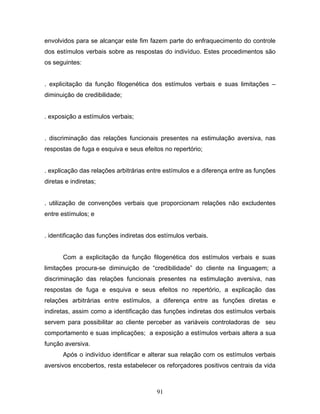 91
envolvidos para se alcançar este fim fazem parte do enfraquecimento do controle
dos estímulos verbais sobre as respostas do indivíduo. Estes procedimentos são
os seguintes:
. explicitação da função filogenética dos estímulos verbais e suas limitações –
diminuição de credibilidade;
. exposição a estímulos verbais;
. discriminação das relações funcionais presentes na estimulação aversiva, nas
respostas de fuga e esquiva e seus efeitos no repertório;
. explicação das relações arbitrárias entre estímulos e a diferença entre as funções
diretas e indiretas;
. utilização de convenções verbais que proporcionam relações não excludentes
entre estímulos; e
. identificação das funções indiretas dos estímulos verbais.
Com a explicitação da função filogenética dos estímulos verbais e suas
limitações procura-se diminuição de “credibilidade” do cliente na linguagem; a
discriminação das relações funcionais presentes na estimulação aversiva, nas
respostas de fuga e esquiva e seus efeitos no repertório, a explicação das
relações arbitrárias entre estímulos, a diferença entre as funções diretas e
indiretas, assim como a identificação das funções indiretas dos estímulos verbais
servem para possibilitar ao cliente perceber as variáveis controladoras de seu
comportamento e suas implicações; a exposição a estímulos verbais altera a sua
função aversiva.
Após o indivíduo identificar e alterar sua relação com os estímulos verbais
aversivos encobertos, resta estabelecer os reforçadores positivos centrais da vida
 