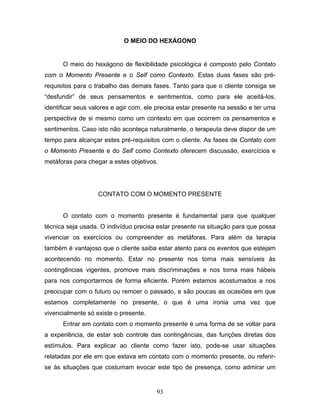93
O MEIO DO HEXÁGONO
O meio do hexágono de flexibilidade psicológica é composto pelo Contato
com o Momento Presente e o Self como Contexto. Estas duas fases são pré-
requisitos para o trabalho das demais fases. Tanto para que o cliente consiga se
“desfundir” de seus pensamentos e sentimentos, como para ele aceitá-los,
identificar seus valores e agir com, ele precisa estar presente na sessão e ter uma
perspectiva de si mesmo como um contexto em que ocorrem os pensamentos e
sentimentos. Caso isto não aconteça naturalmente, o terapeuta deve dispor de um
tempo para alcançar estes pré-requisitos com o cliente. As fases de Contato com
o Momento Presente e do Self como Contexto oferecem discussão, exercícios e
metáforas para chegar a estes objetivos.
CONTATO COM O MOMENTO PRESENTE
O contato com o momento presente é fundamental para que qualquer
técnica seja usada. O indivíduo precisa estar presente na situação para que possa
vivenciar os exercícios ou compreender as metáforas. Para além da terapia
também é vantajoso que o cliente saiba estar atento para os eventos que estejam
acontecendo no momento. Estar no presente nos torna mais sensíveis às
contingências vigentes, promove mais discriminações e nos torna mais hábeis
para nos comportarmos de forma eficiente. Porém estamos acostumados a nos
preocupar com o futuro ou remoer o passado, e são poucas as ocasiões em que
estamos completamente no presente, o que é uma ironia uma vez que
vivencialmente só existe o presente.
Entrar em contato com o momento presente é uma forma de se voltar para
a experiência, de estar sob controle das contingências, das funções diretas dos
estímulos. Para explicar ao cliente como fazer isto, pode-se usar situações
relatadas por ele em que estava em contato com o momento presente, ou referir-
se às situações que costumam evocar este tipo de presença, como admirar um
 