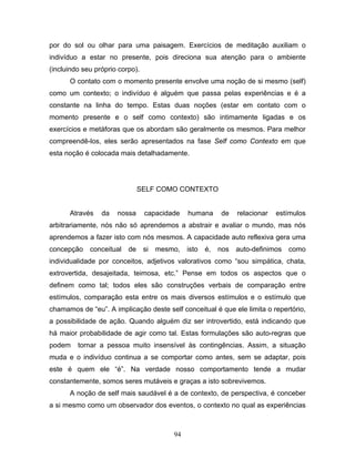 94
por do sol ou olhar para uma paisagem. Exercícios de meditação auxiliam o
indivíduo a estar no presente, pois direciona sua atenção para o ambiente
(incluindo seu próprio corpo).
O contato com o momento presente envolve uma noção de si mesmo (self)
como um contexto; o indivíduo é alguém que passa pelas experiências e é a
constante na linha do tempo. Estas duas noções (estar em contato com o
momento presente e o self como contexto) são intimamente ligadas e os
exercícios e metáforas que os abordam são geralmente os mesmos. Para melhor
compreendê-los, eles serão apresentados na fase Self como Contexto em que
esta noção é colocada mais detalhadamente.
SELF COMO CONTEXTO
Através da nossa capacidade humana de relacionar estímulos
arbitrariamente, nós não só aprendemos a abstrair e avaliar o mundo, mas nós
aprendemos a fazer isto com nós mesmos. A capacidade auto reflexiva gera uma
concepção conceitual de si mesmo, isto é, nos auto-definimos como
individualidade por conceitos, adjetivos valorativos como “sou simpática, chata,
extrovertida, desajeitada, teimosa, etc.” Pense em todos os aspectos que o
definem como tal; todos eles são construções verbais de comparação entre
estímulos, comparação esta entre os mais diversos estímulos e o estímulo que
chamamos de “eu”. A implicação deste self conceitual é que ele limita o repertório,
a possibilidade de ação. Quando alguém diz ser introvertido, está indicando que
há maior probabilidade de agir como tal. Estas formulações são auto-regras que
podem tornar a pessoa muito insensível às contingências. Assim, a situação
muda e o indivíduo continua a se comportar como antes, sem se adaptar, pois
este é quem ele “é”. Na verdade nosso comportamento tende a mudar
constantemente, somos seres mutáveis e graças a isto sobrevivemos.
A noção de self mais saudável é a de contexto, de perspectiva, é conceber
a si mesmo como um observador dos eventos, o contexto no qual as experiências
 